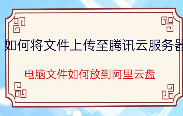 如何将文件上传至腾讯云服务器 电脑文件如何放到阿里云盘？